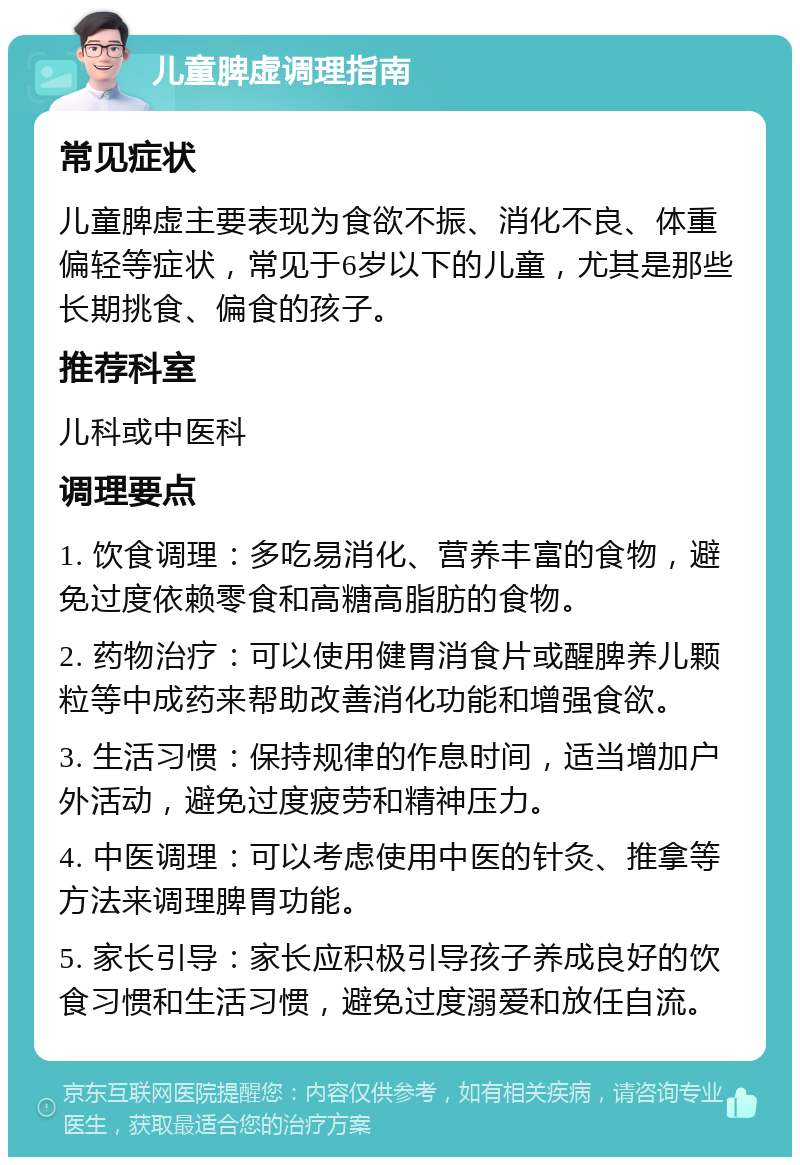 儿童脾虚调理指南 常见症状 儿童脾虚主要表现为食欲不振、消化不良、体重偏轻等症状，常见于6岁以下的儿童，尤其是那些长期挑食、偏食的孩子。 推荐科室 儿科或中医科 调理要点 1. 饮食调理：多吃易消化、营养丰富的食物，避免过度依赖零食和高糖高脂肪的食物。 2. 药物治疗：可以使用健胃消食片或醒脾养儿颗粒等中成药来帮助改善消化功能和增强食欲。 3. 生活习惯：保持规律的作息时间，适当增加户外活动，避免过度疲劳和精神压力。 4. 中医调理：可以考虑使用中医的针灸、推拿等方法来调理脾胃功能。 5. 家长引导：家长应积极引导孩子养成良好的饮食习惯和生活习惯，避免过度溺爱和放任自流。