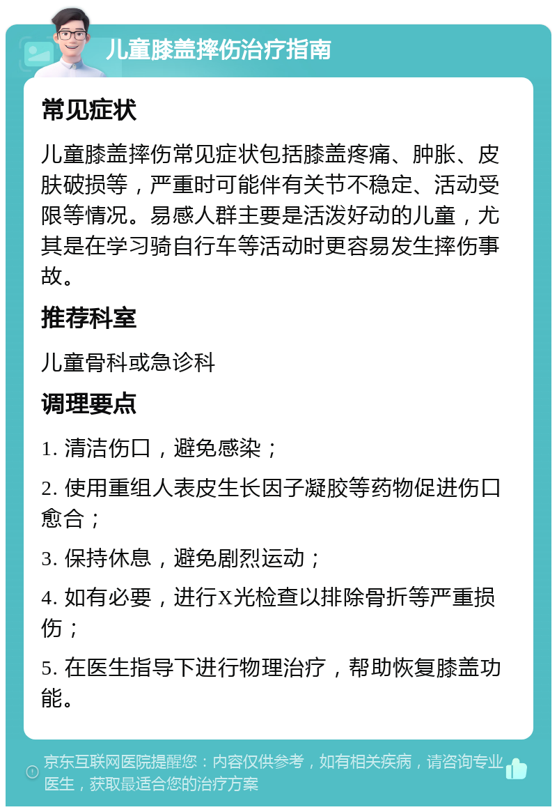 儿童膝盖摔伤治疗指南 常见症状 儿童膝盖摔伤常见症状包括膝盖疼痛、肿胀、皮肤破损等，严重时可能伴有关节不稳定、活动受限等情况。易感人群主要是活泼好动的儿童，尤其是在学习骑自行车等活动时更容易发生摔伤事故。 推荐科室 儿童骨科或急诊科 调理要点 1. 清洁伤口，避免感染； 2. 使用重组人表皮生长因子凝胶等药物促进伤口愈合； 3. 保持休息，避免剧烈运动； 4. 如有必要，进行X光检查以排除骨折等严重损伤； 5. 在医生指导下进行物理治疗，帮助恢复膝盖功能。