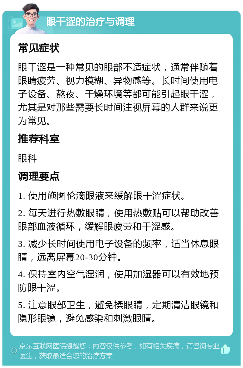 眼干涩的治疗与调理 常见症状 眼干涩是一种常见的眼部不适症状，通常伴随着眼睛疲劳、视力模糊、异物感等。长时间使用电子设备、熬夜、干燥环境等都可能引起眼干涩，尤其是对那些需要长时间注视屏幕的人群来说更为常见。 推荐科室 眼科 调理要点 1. 使用施图伦滴眼液来缓解眼干涩症状。 2. 每天进行热敷眼睛，使用热敷贴可以帮助改善眼部血液循环，缓解眼疲劳和干涩感。 3. 减少长时间使用电子设备的频率，适当休息眼睛，远离屏幕20-30分钟。 4. 保持室内空气湿润，使用加湿器可以有效地预防眼干涩。 5. 注意眼部卫生，避免揉眼睛，定期清洁眼镜和隐形眼镜，避免感染和刺激眼睛。