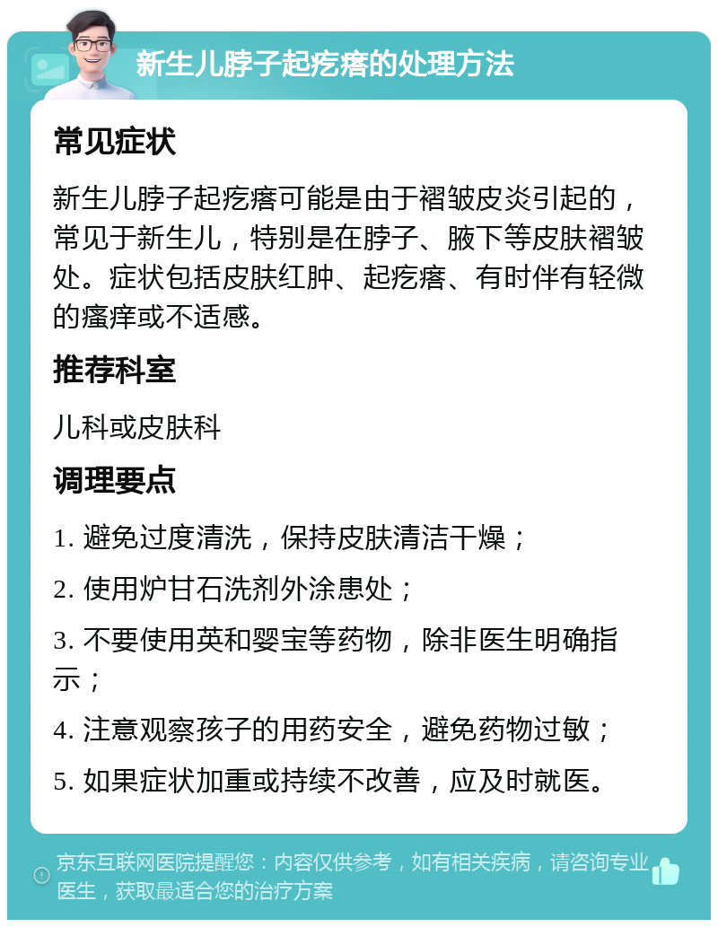 新生儿脖子起疙瘩的处理方法 常见症状 新生儿脖子起疙瘩可能是由于褶皱皮炎引起的，常见于新生儿，特别是在脖子、腋下等皮肤褶皱处。症状包括皮肤红肿、起疙瘩、有时伴有轻微的瘙痒或不适感。 推荐科室 儿科或皮肤科 调理要点 1. 避免过度清洗，保持皮肤清洁干燥； 2. 使用炉甘石洗剂外涂患处； 3. 不要使用英和婴宝等药物，除非医生明确指示； 4. 注意观察孩子的用药安全，避免药物过敏； 5. 如果症状加重或持续不改善，应及时就医。