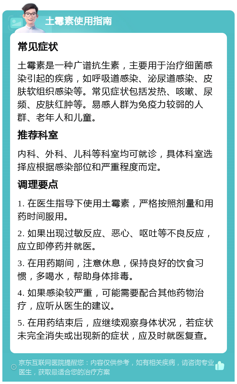 土霉素使用指南 常见症状 土霉素是一种广谱抗生素，主要用于治疗细菌感染引起的疾病，如呼吸道感染、泌尿道感染、皮肤软组织感染等。常见症状包括发热、咳嗽、尿频、皮肤红肿等。易感人群为免疫力较弱的人群、老年人和儿童。 推荐科室 内科、外科、儿科等科室均可就诊，具体科室选择应根据感染部位和严重程度而定。 调理要点 1. 在医生指导下使用土霉素，严格按照剂量和用药时间服用。 2. 如果出现过敏反应、恶心、呕吐等不良反应，应立即停药并就医。 3. 在用药期间，注意休息，保持良好的饮食习惯，多喝水，帮助身体排毒。 4. 如果感染较严重，可能需要配合其他药物治疗，应听从医生的建议。 5. 在用药结束后，应继续观察身体状况，若症状未完全消失或出现新的症状，应及时就医复查。