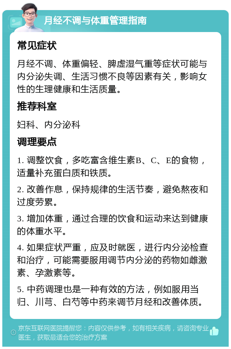 月经不调与体重管理指南 常见症状 月经不调、体重偏轻、脾虚湿气重等症状可能与内分泌失调、生活习惯不良等因素有关，影响女性的生理健康和生活质量。 推荐科室 妇科、内分泌科 调理要点 1. 调整饮食，多吃富含维生素B、C、E的食物，适量补充蛋白质和铁质。 2. 改善作息，保持规律的生活节奏，避免熬夜和过度劳累。 3. 增加体重，通过合理的饮食和运动来达到健康的体重水平。 4. 如果症状严重，应及时就医，进行内分泌检查和治疗，可能需要服用调节内分泌的药物如雌激素、孕激素等。 5. 中药调理也是一种有效的方法，例如服用当归、川芎、白芍等中药来调节月经和改善体质。