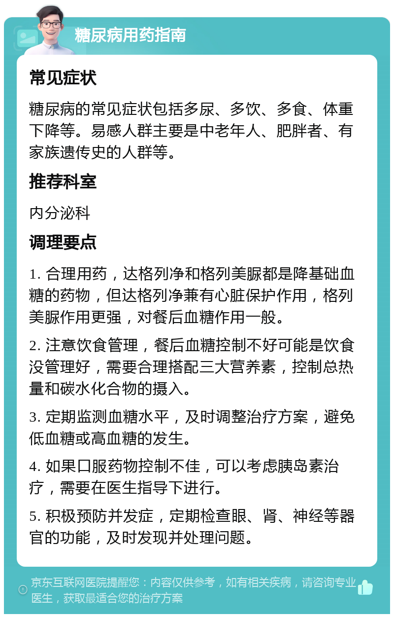 糖尿病用药指南 常见症状 糖尿病的常见症状包括多尿、多饮、多食、体重下降等。易感人群主要是中老年人、肥胖者、有家族遗传史的人群等。 推荐科室 内分泌科 调理要点 1. 合理用药，达格列净和格列美脲都是降基础血糖的药物，但达格列净兼有心脏保护作用，格列美脲作用更强，对餐后血糖作用一般。 2. 注意饮食管理，餐后血糖控制不好可能是饮食没管理好，需要合理搭配三大营养素，控制总热量和碳水化合物的摄入。 3. 定期监测血糖水平，及时调整治疗方案，避免低血糖或高血糖的发生。 4. 如果口服药物控制不佳，可以考虑胰岛素治疗，需要在医生指导下进行。 5. 积极预防并发症，定期检查眼、肾、神经等器官的功能，及时发现并处理问题。