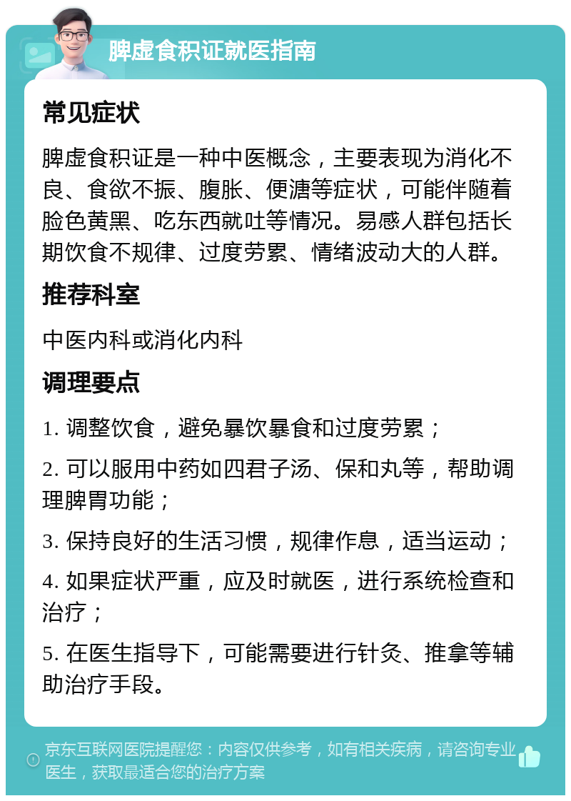 脾虚食积证就医指南 常见症状 脾虚食积证是一种中医概念，主要表现为消化不良、食欲不振、腹胀、便溏等症状，可能伴随着脸色黄黑、吃东西就吐等情况。易感人群包括长期饮食不规律、过度劳累、情绪波动大的人群。 推荐科室 中医内科或消化内科 调理要点 1. 调整饮食，避免暴饮暴食和过度劳累； 2. 可以服用中药如四君子汤、保和丸等，帮助调理脾胃功能； 3. 保持良好的生活习惯，规律作息，适当运动； 4. 如果症状严重，应及时就医，进行系统检查和治疗； 5. 在医生指导下，可能需要进行针灸、推拿等辅助治疗手段。