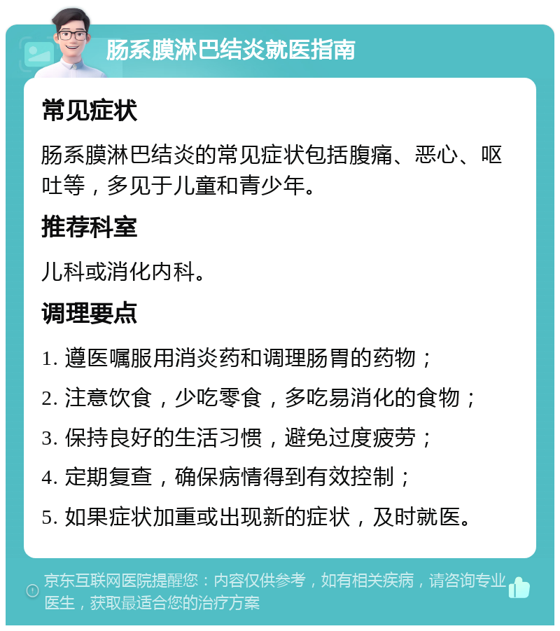 肠系膜淋巴结炎就医指南 常见症状 肠系膜淋巴结炎的常见症状包括腹痛、恶心、呕吐等，多见于儿童和青少年。 推荐科室 儿科或消化内科。 调理要点 1. 遵医嘱服用消炎药和调理肠胃的药物； 2. 注意饮食，少吃零食，多吃易消化的食物； 3. 保持良好的生活习惯，避免过度疲劳； 4. 定期复查，确保病情得到有效控制； 5. 如果症状加重或出现新的症状，及时就医。