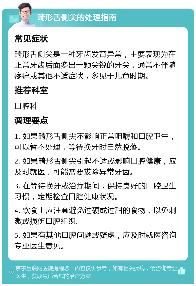 畸形舌侧尖的处理指南 常见症状 畸形舌侧尖是一种牙齿发育异常，主要表现为在正常牙齿后面多出一颗尖锐的牙尖，通常不伴随疼痛或其他不适症状，多见于儿童时期。 推荐科室 口腔科 调理要点 1. 如果畸形舌侧尖不影响正常咀嚼和口腔卫生，可以暂不处理，等待换牙时自然脱落。 2. 如果畸形舌侧尖引起不适或影响口腔健康，应及时就医，可能需要拔除异常牙齿。 3. 在等待换牙或治疗期间，保持良好的口腔卫生习惯，定期检查口腔健康状况。 4. 饮食上应注意避免过硬或过甜的食物，以免刺激或损伤口腔组织。 5. 如果有其他口腔问题或疑虑，应及时就医咨询专业医生意见。