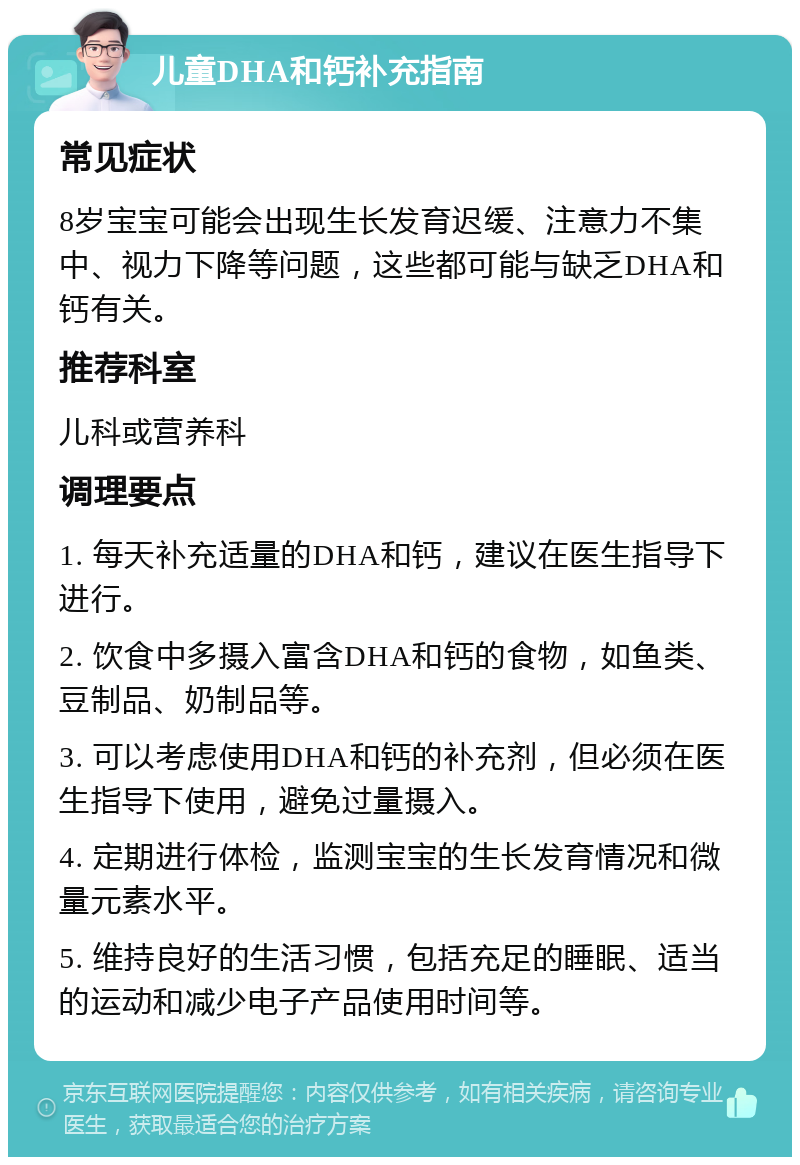 儿童DHA和钙补充指南 常见症状 8岁宝宝可能会出现生长发育迟缓、注意力不集中、视力下降等问题，这些都可能与缺乏DHA和钙有关。 推荐科室 儿科或营养科 调理要点 1. 每天补充适量的DHA和钙，建议在医生指导下进行。 2. 饮食中多摄入富含DHA和钙的食物，如鱼类、豆制品、奶制品等。 3. 可以考虑使用DHA和钙的补充剂，但必须在医生指导下使用，避免过量摄入。 4. 定期进行体检，监测宝宝的生长发育情况和微量元素水平。 5. 维持良好的生活习惯，包括充足的睡眠、适当的运动和减少电子产品使用时间等。