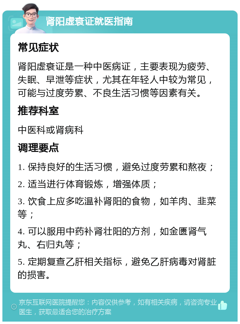 肾阳虚衰证就医指南 常见症状 肾阳虚衰证是一种中医病证，主要表现为疲劳、失眠、早泄等症状，尤其在年轻人中较为常见，可能与过度劳累、不良生活习惯等因素有关。 推荐科室 中医科或肾病科 调理要点 1. 保持良好的生活习惯，避免过度劳累和熬夜； 2. 适当进行体育锻炼，增强体质； 3. 饮食上应多吃温补肾阳的食物，如羊肉、韭菜等； 4. 可以服用中药补肾壮阳的方剂，如金匮肾气丸、右归丸等； 5. 定期复查乙肝相关指标，避免乙肝病毒对肾脏的损害。