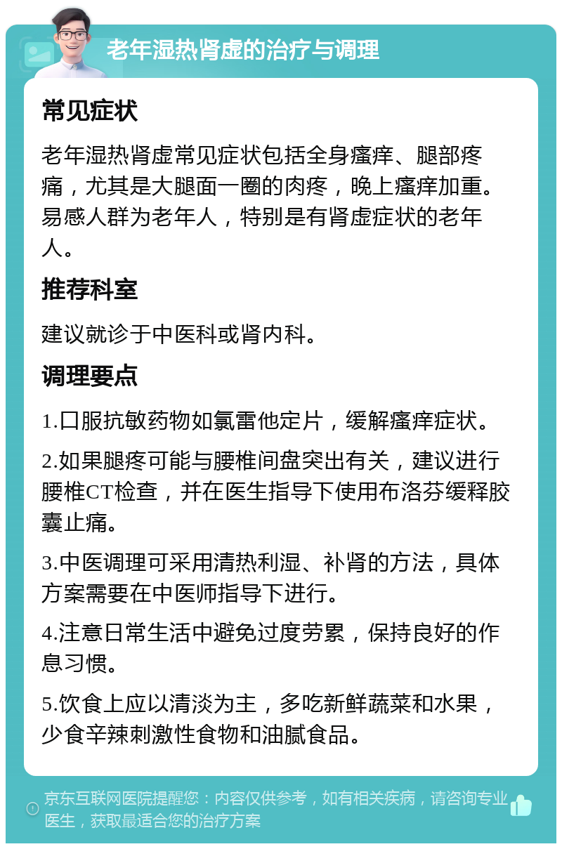 老年湿热肾虚的治疗与调理 常见症状 老年湿热肾虚常见症状包括全身瘙痒、腿部疼痛，尤其是大腿面一圈的肉疼，晚上瘙痒加重。易感人群为老年人，特别是有肾虚症状的老年人。 推荐科室 建议就诊于中医科或肾内科。 调理要点 1.口服抗敏药物如氯雷他定片，缓解瘙痒症状。 2.如果腿疼可能与腰椎间盘突出有关，建议进行腰椎CT检查，并在医生指导下使用布洛芬缓释胶囊止痛。 3.中医调理可采用清热利湿、补肾的方法，具体方案需要在中医师指导下进行。 4.注意日常生活中避免过度劳累，保持良好的作息习惯。 5.饮食上应以清淡为主，多吃新鲜蔬菜和水果，少食辛辣刺激性食物和油腻食品。