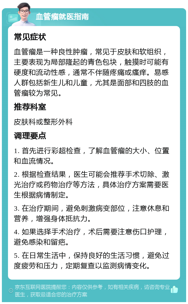 血管瘤就医指南 常见症状 血管瘤是一种良性肿瘤，常见于皮肤和软组织，主要表现为局部隆起的青色包块，触摸时可能有硬度和流动性感，通常不伴随疼痛或瘙痒。易感人群包括新生儿和儿童，尤其是面部和四肢的血管瘤较为常见。 推荐科室 皮肤科或整形外科 调理要点 1. 首先进行彩超检查，了解血管瘤的大小、位置和血流情况。 2. 根据检查结果，医生可能会推荐手术切除、激光治疗或药物治疗等方法，具体治疗方案需要医生根据病情制定。 3. 在治疗期间，避免刺激病变部位，注意休息和营养，增强身体抵抗力。 4. 如果选择手术治疗，术后需要注意伤口护理，避免感染和留疤。 5. 在日常生活中，保持良好的生活习惯，避免过度疲劳和压力，定期复查以监测病情变化。