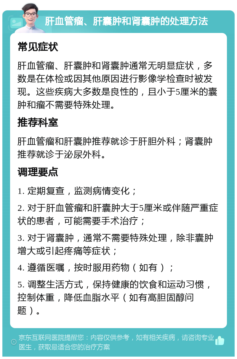 肝血管瘤、肝囊肿和肾囊肿的处理方法 常见症状 肝血管瘤、肝囊肿和肾囊肿通常无明显症状，多数是在体检或因其他原因进行影像学检查时被发现。这些疾病大多数是良性的，且小于5厘米的囊肿和瘤不需要特殊处理。 推荐科室 肝血管瘤和肝囊肿推荐就诊于肝胆外科；肾囊肿推荐就诊于泌尿外科。 调理要点 1. 定期复查，监测病情变化； 2. 对于肝血管瘤和肝囊肿大于5厘米或伴随严重症状的患者，可能需要手术治疗； 3. 对于肾囊肿，通常不需要特殊处理，除非囊肿增大或引起疼痛等症状； 4. 遵循医嘱，按时服用药物（如有）； 5. 调整生活方式，保持健康的饮食和运动习惯，控制体重，降低血脂水平（如有高胆固醇问题）。