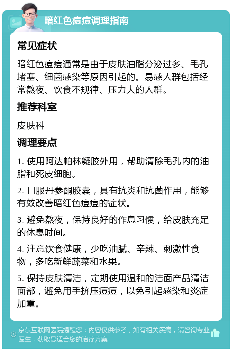 暗红色痘痘调理指南 常见症状 暗红色痘痘通常是由于皮肤油脂分泌过多、毛孔堵塞、细菌感染等原因引起的。易感人群包括经常熬夜、饮食不规律、压力大的人群。 推荐科室 皮肤科 调理要点 1. 使用阿达帕林凝胶外用，帮助清除毛孔内的油脂和死皮细胞。 2. 口服丹参酮胶囊，具有抗炎和抗菌作用，能够有效改善暗红色痘痘的症状。 3. 避免熬夜，保持良好的作息习惯，给皮肤充足的休息时间。 4. 注意饮食健康，少吃油腻、辛辣、刺激性食物，多吃新鲜蔬菜和水果。 5. 保持皮肤清洁，定期使用温和的洁面产品清洁面部，避免用手挤压痘痘，以免引起感染和炎症加重。