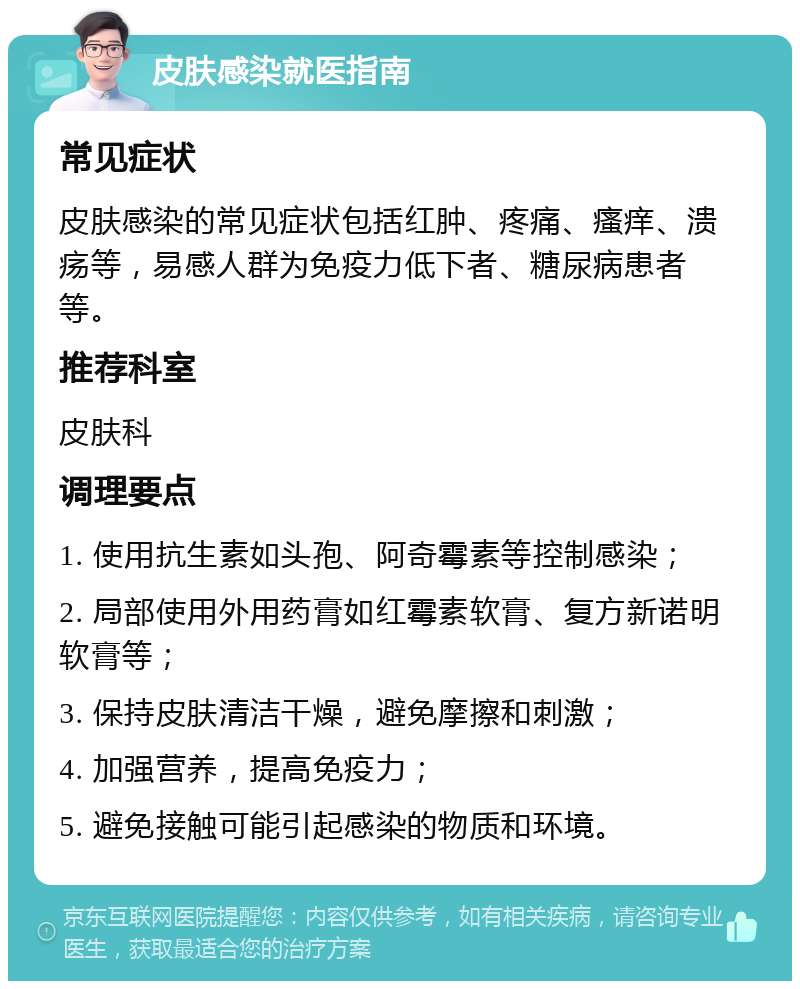 皮肤感染就医指南 常见症状 皮肤感染的常见症状包括红肿、疼痛、瘙痒、溃疡等，易感人群为免疫力低下者、糖尿病患者等。 推荐科室 皮肤科 调理要点 1. 使用抗生素如头孢、阿奇霉素等控制感染； 2. 局部使用外用药膏如红霉素软膏、复方新诺明软膏等； 3. 保持皮肤清洁干燥，避免摩擦和刺激； 4. 加强营养，提高免疫力； 5. 避免接触可能引起感染的物质和环境。