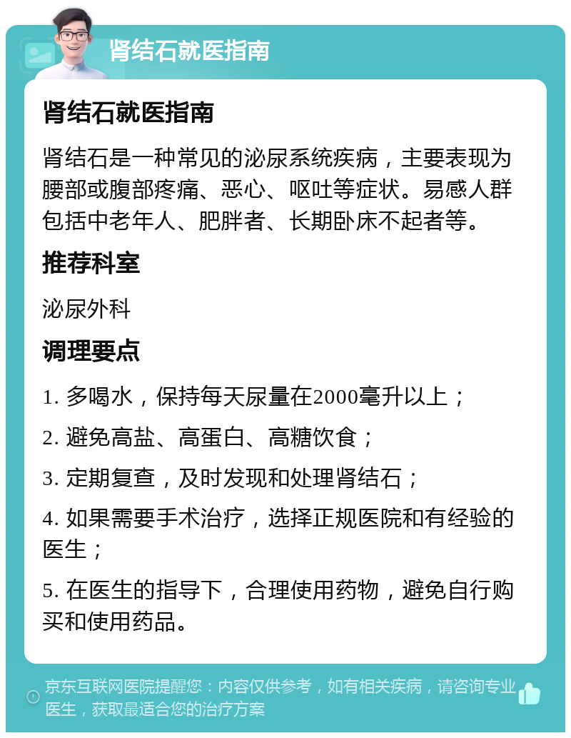 肾结石就医指南 肾结石就医指南 肾结石是一种常见的泌尿系统疾病，主要表现为腰部或腹部疼痛、恶心、呕吐等症状。易感人群包括中老年人、肥胖者、长期卧床不起者等。 推荐科室 泌尿外科 调理要点 1. 多喝水，保持每天尿量在2000毫升以上； 2. 避免高盐、高蛋白、高糖饮食； 3. 定期复查，及时发现和处理肾结石； 4. 如果需要手术治疗，选择正规医院和有经验的医生； 5. 在医生的指导下，合理使用药物，避免自行购买和使用药品。