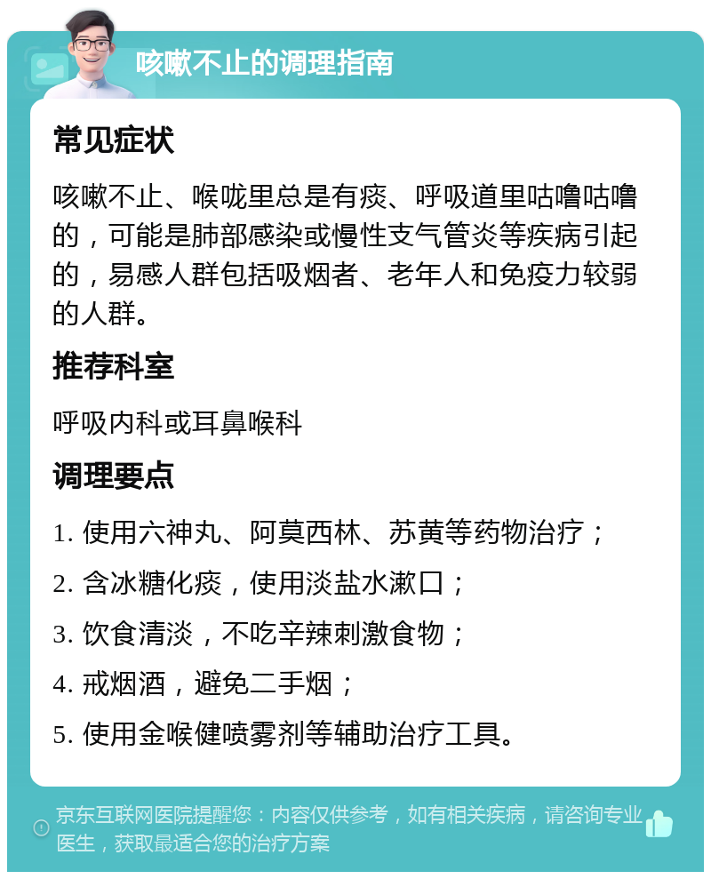 咳嗽不止的调理指南 常见症状 咳嗽不止、喉咙里总是有痰、呼吸道里咕噜咕噜的，可能是肺部感染或慢性支气管炎等疾病引起的，易感人群包括吸烟者、老年人和免疫力较弱的人群。 推荐科室 呼吸内科或耳鼻喉科 调理要点 1. 使用六神丸、阿莫西林、苏黄等药物治疗； 2. 含冰糖化痰，使用淡盐水漱口； 3. 饮食清淡，不吃辛辣刺激食物； 4. 戒烟酒，避免二手烟； 5. 使用金喉健喷雾剂等辅助治疗工具。