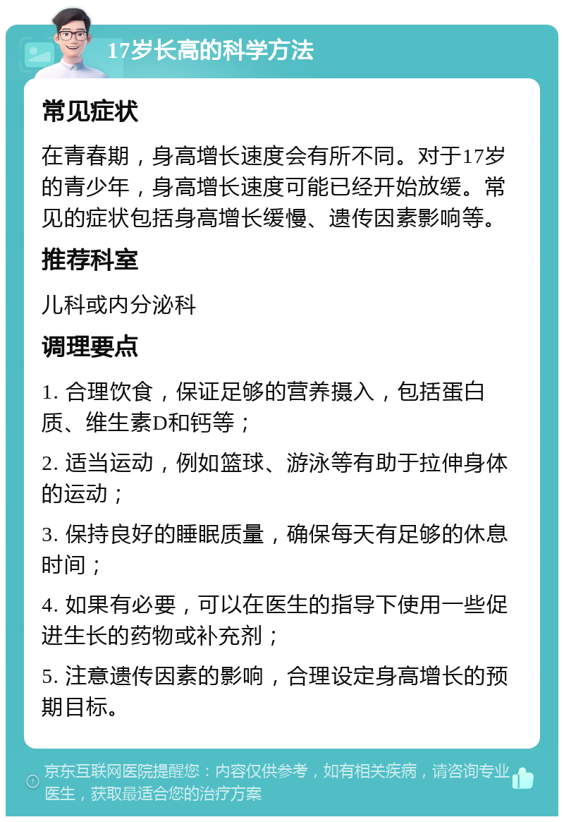 17岁长高的科学方法 常见症状 在青春期，身高增长速度会有所不同。对于17岁的青少年，身高增长速度可能已经开始放缓。常见的症状包括身高增长缓慢、遗传因素影响等。 推荐科室 儿科或内分泌科 调理要点 1. 合理饮食，保证足够的营养摄入，包括蛋白质、维生素D和钙等； 2. 适当运动，例如篮球、游泳等有助于拉伸身体的运动； 3. 保持良好的睡眠质量，确保每天有足够的休息时间； 4. 如果有必要，可以在医生的指导下使用一些促进生长的药物或补充剂； 5. 注意遗传因素的影响，合理设定身高增长的预期目标。