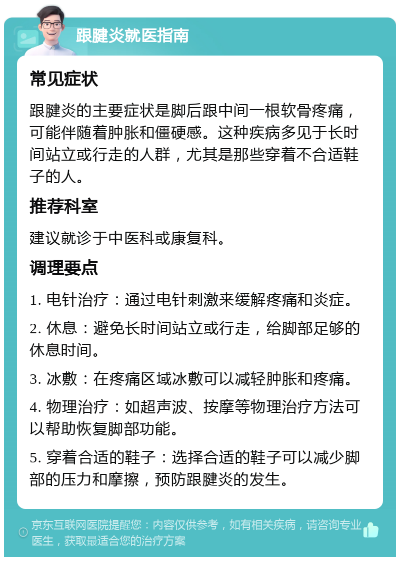 跟腱炎就医指南 常见症状 跟腱炎的主要症状是脚后跟中间一根软骨疼痛，可能伴随着肿胀和僵硬感。这种疾病多见于长时间站立或行走的人群，尤其是那些穿着不合适鞋子的人。 推荐科室 建议就诊于中医科或康复科。 调理要点 1. 电针治疗：通过电针刺激来缓解疼痛和炎症。 2. 休息：避免长时间站立或行走，给脚部足够的休息时间。 3. 冰敷：在疼痛区域冰敷可以减轻肿胀和疼痛。 4. 物理治疗：如超声波、按摩等物理治疗方法可以帮助恢复脚部功能。 5. 穿着合适的鞋子：选择合适的鞋子可以减少脚部的压力和摩擦，预防跟腱炎的发生。