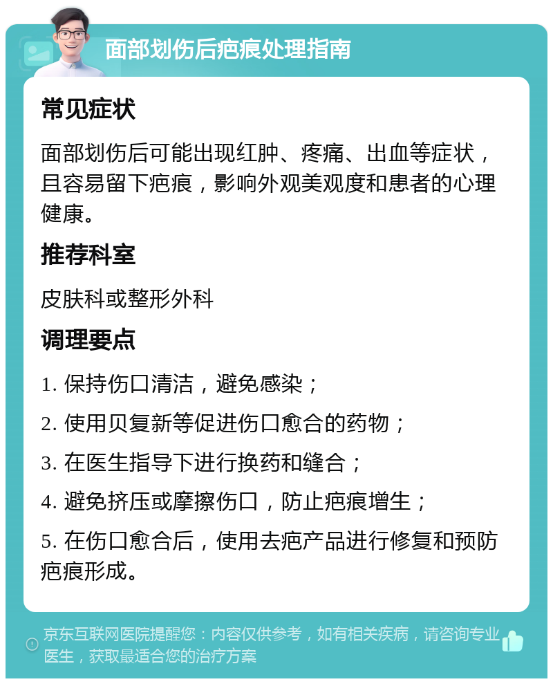 面部划伤后疤痕处理指南 常见症状 面部划伤后可能出现红肿、疼痛、出血等症状，且容易留下疤痕，影响外观美观度和患者的心理健康。 推荐科室 皮肤科或整形外科 调理要点 1. 保持伤口清洁，避免感染； 2. 使用贝复新等促进伤口愈合的药物； 3. 在医生指导下进行换药和缝合； 4. 避免挤压或摩擦伤口，防止疤痕增生； 5. 在伤口愈合后，使用去疤产品进行修复和预防疤痕形成。