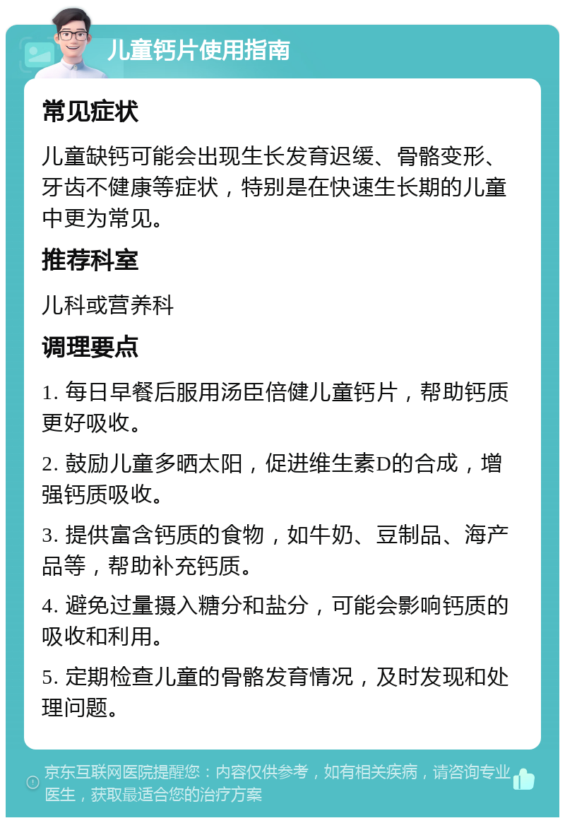 儿童钙片使用指南 常见症状 儿童缺钙可能会出现生长发育迟缓、骨骼变形、牙齿不健康等症状，特别是在快速生长期的儿童中更为常见。 推荐科室 儿科或营养科 调理要点 1. 每日早餐后服用汤臣倍健儿童钙片，帮助钙质更好吸收。 2. 鼓励儿童多晒太阳，促进维生素D的合成，增强钙质吸收。 3. 提供富含钙质的食物，如牛奶、豆制品、海产品等，帮助补充钙质。 4. 避免过量摄入糖分和盐分，可能会影响钙质的吸收和利用。 5. 定期检查儿童的骨骼发育情况，及时发现和处理问题。