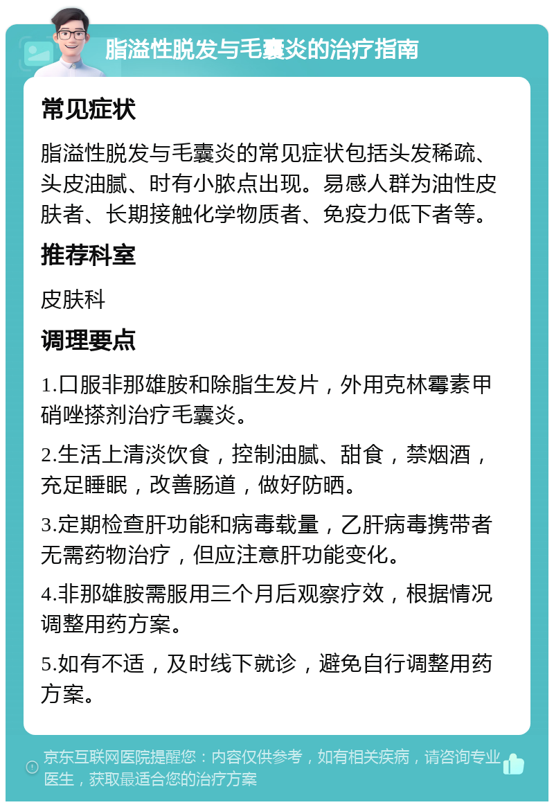 脂溢性脱发与毛囊炎的治疗指南 常见症状 脂溢性脱发与毛囊炎的常见症状包括头发稀疏、头皮油腻、时有小脓点出现。易感人群为油性皮肤者、长期接触化学物质者、免疫力低下者等。 推荐科室 皮肤科 调理要点 1.口服非那雄胺和除脂生发片，外用克林霉素甲硝唑搽剂治疗毛囊炎。 2.生活上清淡饮食，控制油腻、甜食，禁烟酒，充足睡眠，改善肠道，做好防晒。 3.定期检查肝功能和病毒载量，乙肝病毒携带者无需药物治疗，但应注意肝功能变化。 4.非那雄胺需服用三个月后观察疗效，根据情况调整用药方案。 5.如有不适，及时线下就诊，避免自行调整用药方案。