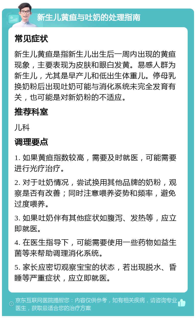 新生儿黄疸与吐奶的处理指南 常见症状 新生儿黄疸是指新生儿出生后一周内出现的黄疸现象，主要表现为皮肤和眼白发黄。易感人群为新生儿，尤其是早产儿和低出生体重儿。停母乳换奶粉后出现吐奶可能与消化系统未完全发育有关，也可能是对新奶粉的不适应。 推荐科室 儿科 调理要点 1. 如果黄疸指数较高，需要及时就医，可能需要进行光疗治疗。 2. 对于吐奶情况，尝试换用其他品牌的奶粉，观察是否有改善；同时注意喂养姿势和频率，避免过度喂养。 3. 如果吐奶伴有其他症状如腹泻、发热等，应立即就医。 4. 在医生指导下，可能需要使用一些药物如益生菌等来帮助调理消化系统。 5. 家长应密切观察宝宝的状态，若出现脱水、昏睡等严重症状，应立即就医。