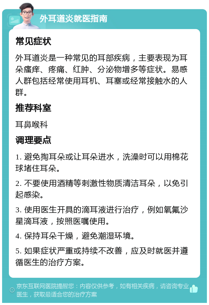 外耳道炎就医指南 常见症状 外耳道炎是一种常见的耳部疾病，主要表现为耳朵瘙痒、疼痛、红肿、分泌物增多等症状。易感人群包括经常使用耳机、耳塞或经常接触水的人群。 推荐科室 耳鼻喉科 调理要点 1. 避免掏耳朵或让耳朵进水，洗澡时可以用棉花球堵住耳朵。 2. 不要使用酒精等刺激性物质清洁耳朵，以免引起感染。 3. 使用医生开具的滴耳液进行治疗，例如氧氟沙星滴耳液，按照医嘱使用。 4. 保持耳朵干燥，避免潮湿环境。 5. 如果症状严重或持续不改善，应及时就医并遵循医生的治疗方案。