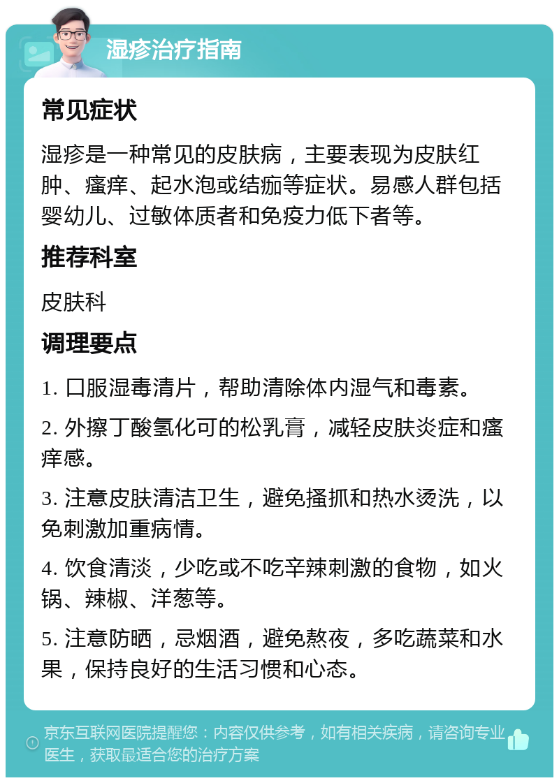 湿疹治疗指南 常见症状 湿疹是一种常见的皮肤病，主要表现为皮肤红肿、瘙痒、起水泡或结痂等症状。易感人群包括婴幼儿、过敏体质者和免疫力低下者等。 推荐科室 皮肤科 调理要点 1. 口服湿毒清片，帮助清除体内湿气和毒素。 2. 外擦丁酸氢化可的松乳膏，减轻皮肤炎症和瘙痒感。 3. 注意皮肤清洁卫生，避免搔抓和热水烫洗，以免刺激加重病情。 4. 饮食清淡，少吃或不吃辛辣刺激的食物，如火锅、辣椒、洋葱等。 5. 注意防晒，忌烟酒，避免熬夜，多吃蔬菜和水果，保持良好的生活习惯和心态。