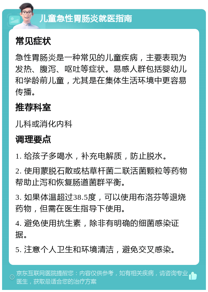 儿童急性胃肠炎就医指南 常见症状 急性胃肠炎是一种常见的儿童疾病，主要表现为发热、腹泻、呕吐等症状。易感人群包括婴幼儿和学龄前儿童，尤其是在集体生活环境中更容易传播。 推荐科室 儿科或消化内科 调理要点 1. 给孩子多喝水，补充电解质，防止脱水。 2. 使用蒙脱石散或枯草杆菌二联活菌颗粒等药物帮助止泻和恢复肠道菌群平衡。 3. 如果体温超过38.5度，可以使用布洛芬等退烧药物，但需在医生指导下使用。 4. 避免使用抗生素，除非有明确的细菌感染证据。 5. 注意个人卫生和环境清洁，避免交叉感染。