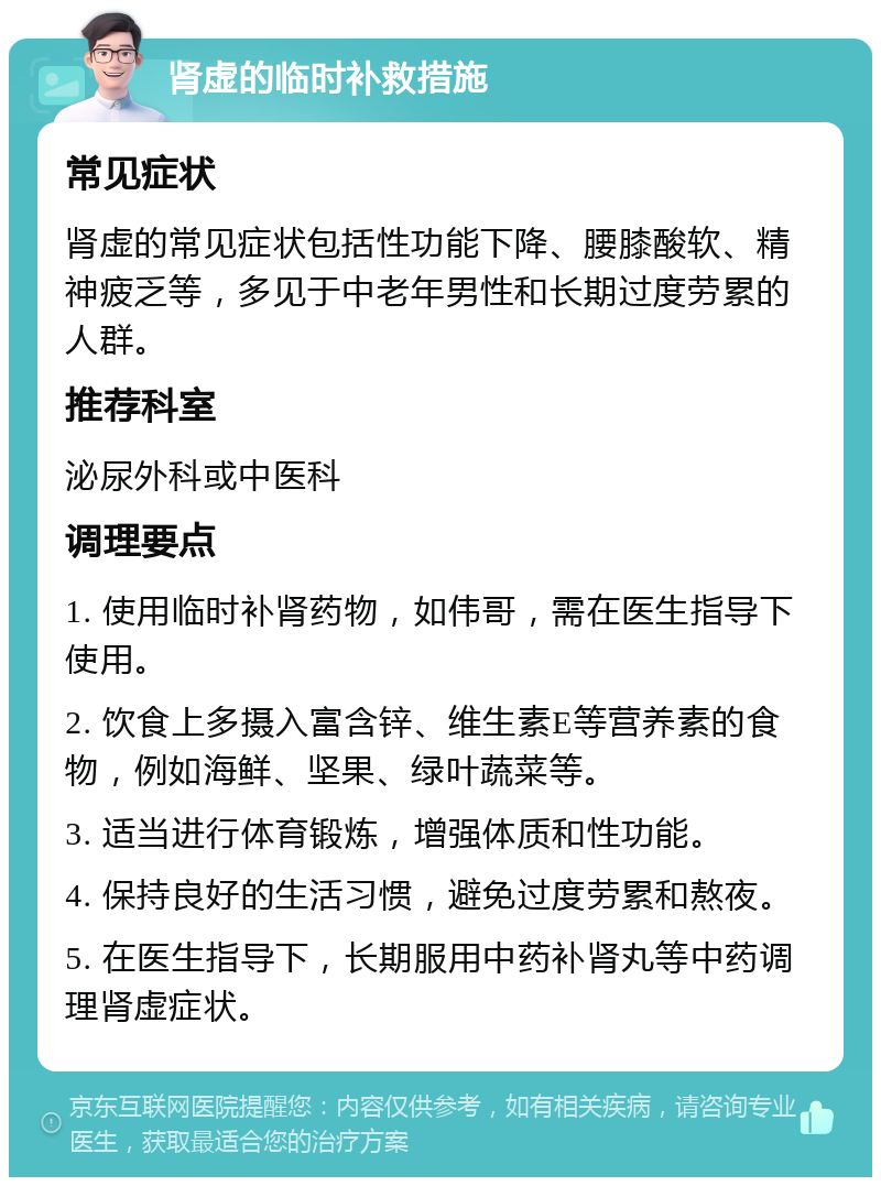 肾虚的临时补救措施 常见症状 肾虚的常见症状包括性功能下降、腰膝酸软、精神疲乏等，多见于中老年男性和长期过度劳累的人群。 推荐科室 泌尿外科或中医科 调理要点 1. 使用临时补肾药物，如伟哥，需在医生指导下使用。 2. 饮食上多摄入富含锌、维生素E等营养素的食物，例如海鲜、坚果、绿叶蔬菜等。 3. 适当进行体育锻炼，增强体质和性功能。 4. 保持良好的生活习惯，避免过度劳累和熬夜。 5. 在医生指导下，长期服用中药补肾丸等中药调理肾虚症状。