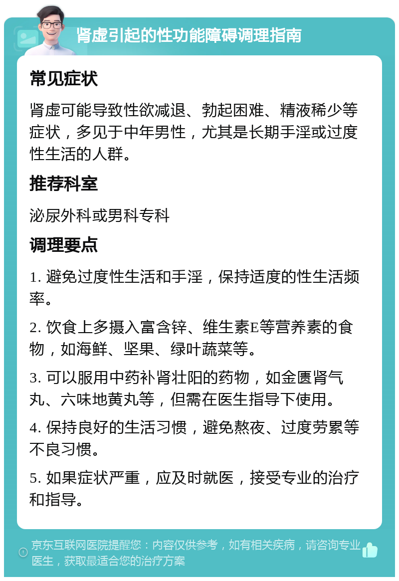 肾虚引起的性功能障碍调理指南 常见症状 肾虚可能导致性欲减退、勃起困难、精液稀少等症状，多见于中年男性，尤其是长期手淫或过度性生活的人群。 推荐科室 泌尿外科或男科专科 调理要点 1. 避免过度性生活和手淫，保持适度的性生活频率。 2. 饮食上多摄入富含锌、维生素E等营养素的食物，如海鲜、坚果、绿叶蔬菜等。 3. 可以服用中药补肾壮阳的药物，如金匮肾气丸、六味地黄丸等，但需在医生指导下使用。 4. 保持良好的生活习惯，避免熬夜、过度劳累等不良习惯。 5. 如果症状严重，应及时就医，接受专业的治疗和指导。