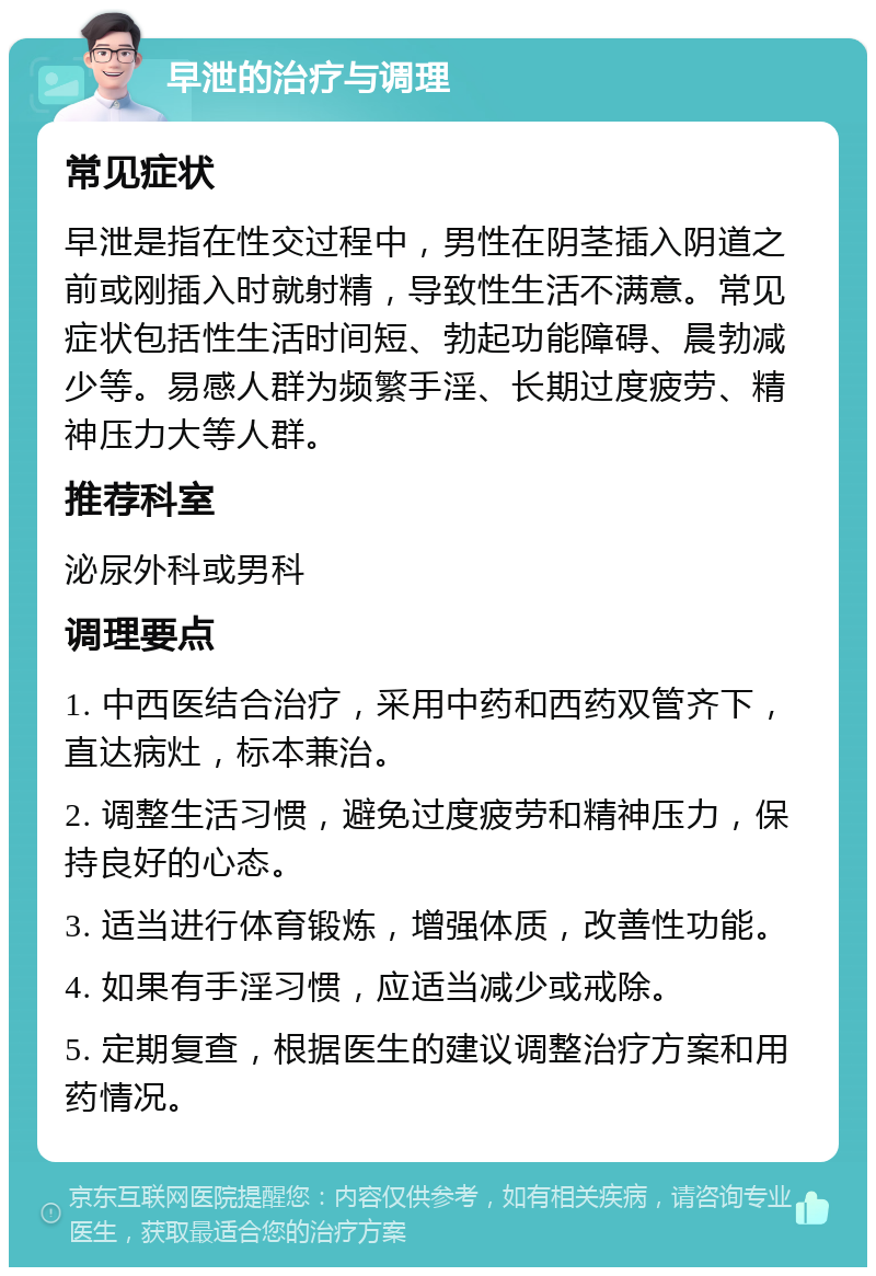 早泄的治疗与调理 常见症状 早泄是指在性交过程中，男性在阴茎插入阴道之前或刚插入时就射精，导致性生活不满意。常见症状包括性生活时间短、勃起功能障碍、晨勃减少等。易感人群为频繁手淫、长期过度疲劳、精神压力大等人群。 推荐科室 泌尿外科或男科 调理要点 1. 中西医结合治疗，采用中药和西药双管齐下，直达病灶，标本兼治。 2. 调整生活习惯，避免过度疲劳和精神压力，保持良好的心态。 3. 适当进行体育锻炼，增强体质，改善性功能。 4. 如果有手淫习惯，应适当减少或戒除。 5. 定期复查，根据医生的建议调整治疗方案和用药情况。