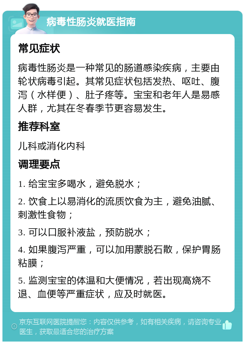 病毒性肠炎就医指南 常见症状 病毒性肠炎是一种常见的肠道感染疾病，主要由轮状病毒引起。其常见症状包括发热、呕吐、腹泻（水样便）、肚子疼等。宝宝和老年人是易感人群，尤其在冬春季节更容易发生。 推荐科室 儿科或消化内科 调理要点 1. 给宝宝多喝水，避免脱水； 2. 饮食上以易消化的流质饮食为主，避免油腻、刺激性食物； 3. 可以口服补液盐，预防脱水； 4. 如果腹泻严重，可以加用蒙脱石散，保护胃肠粘膜； 5. 监测宝宝的体温和大便情况，若出现高烧不退、血便等严重症状，应及时就医。