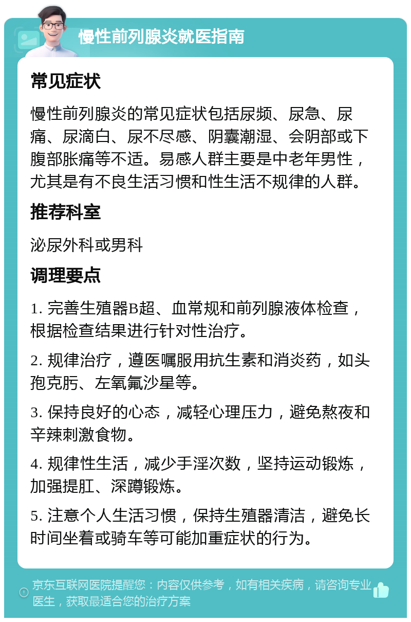 慢性前列腺炎就医指南 常见症状 慢性前列腺炎的常见症状包括尿频、尿急、尿痛、尿滴白、尿不尽感、阴囊潮湿、会阴部或下腹部胀痛等不适。易感人群主要是中老年男性，尤其是有不良生活习惯和性生活不规律的人群。 推荐科室 泌尿外科或男科 调理要点 1. 完善生殖器B超、血常规和前列腺液体检查，根据检查结果进行针对性治疗。 2. 规律治疗，遵医嘱服用抗生素和消炎药，如头孢克肟、左氧氟沙星等。 3. 保持良好的心态，减轻心理压力，避免熬夜和辛辣刺激食物。 4. 规律性生活，减少手淫次数，坚持运动锻炼，加强提肛、深蹲锻炼。 5. 注意个人生活习惯，保持生殖器清洁，避免长时间坐着或骑车等可能加重症状的行为。