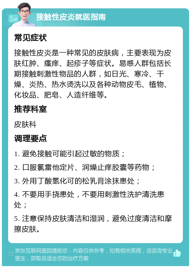 接触性皮炎就医指南 常见症状 接触性皮炎是一种常见的皮肤病，主要表现为皮肤红肿、瘙痒、起疹子等症状。易感人群包括长期接触刺激性物品的人群，如日光、寒冷、干燥、炎热、热水烫洗以及各种动物皮毛、植物、化妆品、肥皂、人造纤维等。 推荐科室 皮肤科 调理要点 1. 避免接触可能引起过敏的物质； 2. 口服氯雷他定片、润燥止痒胶囊等药物； 3. 外用丁酸氢化可的松乳膏涂抹患处； 4. 不要用手挠患处，不要用刺激性洗护清洗患处； 5. 注意保持皮肤清洁和湿润，避免过度清洁和摩擦皮肤。