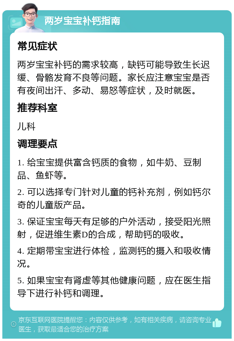 两岁宝宝补钙指南 常见症状 两岁宝宝补钙的需求较高，缺钙可能导致生长迟缓、骨骼发育不良等问题。家长应注意宝宝是否有夜间出汗、多动、易怒等症状，及时就医。 推荐科室 儿科 调理要点 1. 给宝宝提供富含钙质的食物，如牛奶、豆制品、鱼虾等。 2. 可以选择专门针对儿童的钙补充剂，例如钙尔奇的儿童版产品。 3. 保证宝宝每天有足够的户外活动，接受阳光照射，促进维生素D的合成，帮助钙的吸收。 4. 定期带宝宝进行体检，监测钙的摄入和吸收情况。 5. 如果宝宝有肾虚等其他健康问题，应在医生指导下进行补钙和调理。