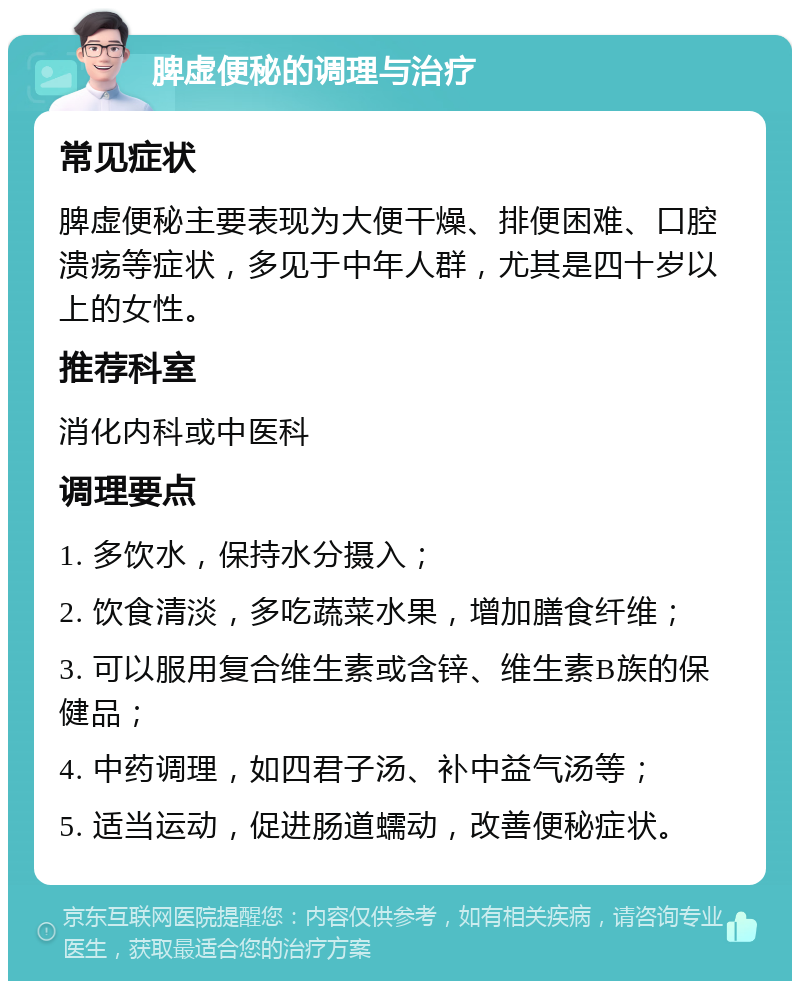 脾虚便秘的调理与治疗 常见症状 脾虚便秘主要表现为大便干燥、排便困难、口腔溃疡等症状，多见于中年人群，尤其是四十岁以上的女性。 推荐科室 消化内科或中医科 调理要点 1. 多饮水，保持水分摄入； 2. 饮食清淡，多吃蔬菜水果，增加膳食纤维； 3. 可以服用复合维生素或含锌、维生素B族的保健品； 4. 中药调理，如四君子汤、补中益气汤等； 5. 适当运动，促进肠道蠕动，改善便秘症状。