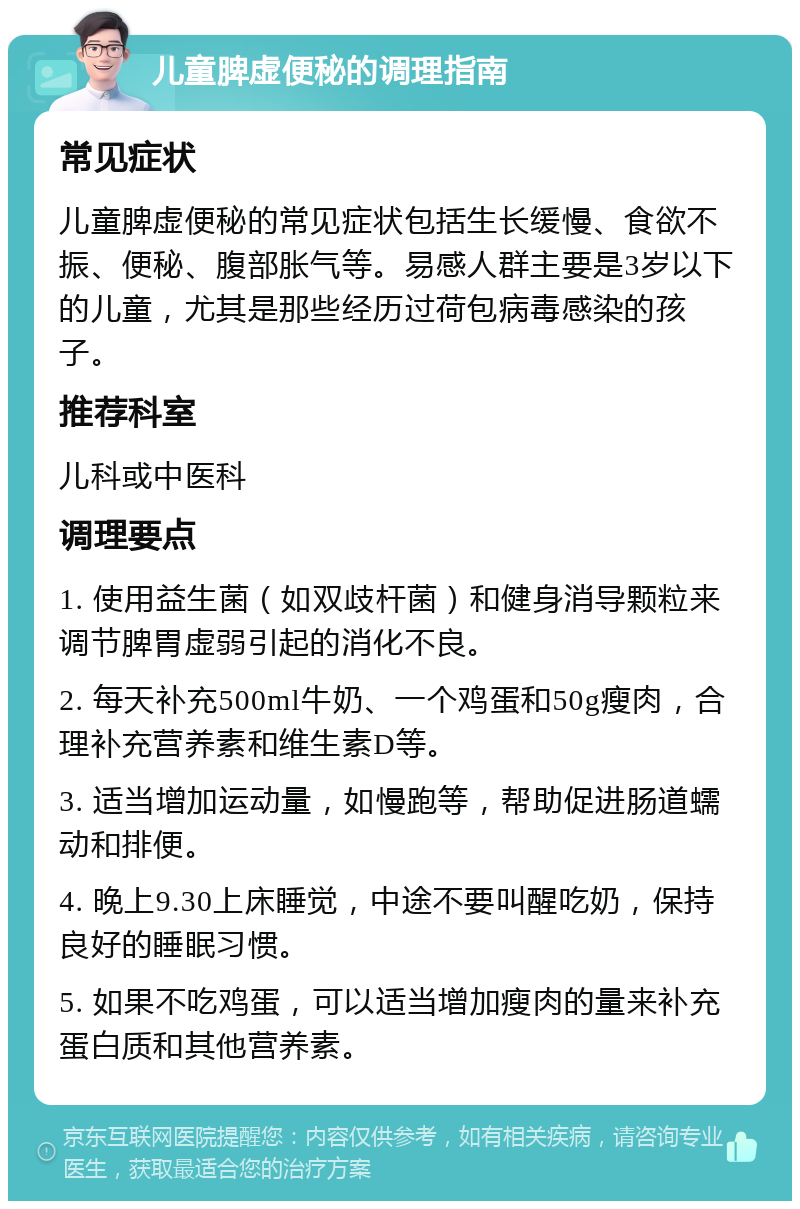 儿童脾虚便秘的调理指南 常见症状 儿童脾虚便秘的常见症状包括生长缓慢、食欲不振、便秘、腹部胀气等。易感人群主要是3岁以下的儿童，尤其是那些经历过荷包病毒感染的孩子。 推荐科室 儿科或中医科 调理要点 1. 使用益生菌（如双歧杆菌）和健身消导颗粒来调节脾胃虚弱引起的消化不良。 2. 每天补充500ml牛奶、一个鸡蛋和50g瘦肉，合理补充营养素和维生素D等。 3. 适当增加运动量，如慢跑等，帮助促进肠道蠕动和排便。 4. 晚上9.30上床睡觉，中途不要叫醒吃奶，保持良好的睡眠习惯。 5. 如果不吃鸡蛋，可以适当增加瘦肉的量来补充蛋白质和其他营养素。