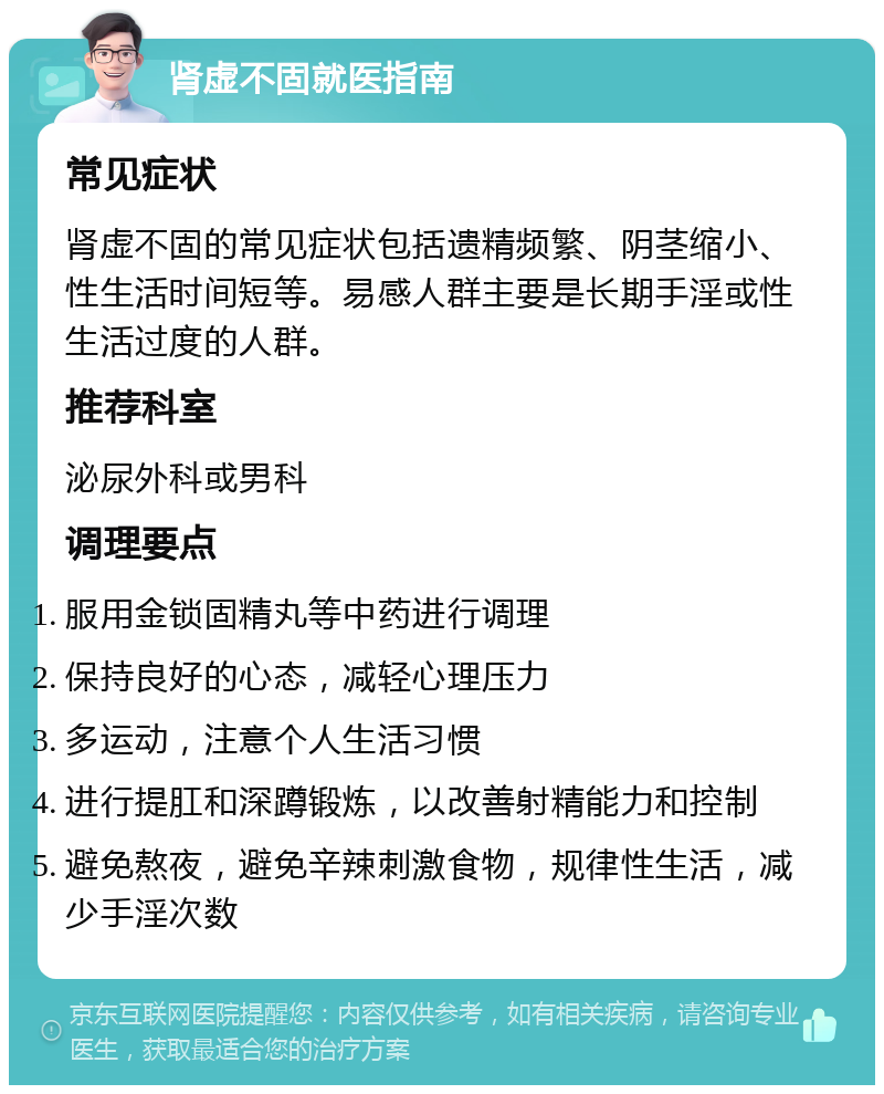 肾虚不固就医指南 常见症状 肾虚不固的常见症状包括遗精频繁、阴茎缩小、性生活时间短等。易感人群主要是长期手淫或性生活过度的人群。 推荐科室 泌尿外科或男科 调理要点 服用金锁固精丸等中药进行调理 保持良好的心态，减轻心理压力 多运动，注意个人生活习惯 进行提肛和深蹲锻炼，以改善射精能力和控制 避免熬夜，避免辛辣刺激食物，规律性生活，减少手淫次数