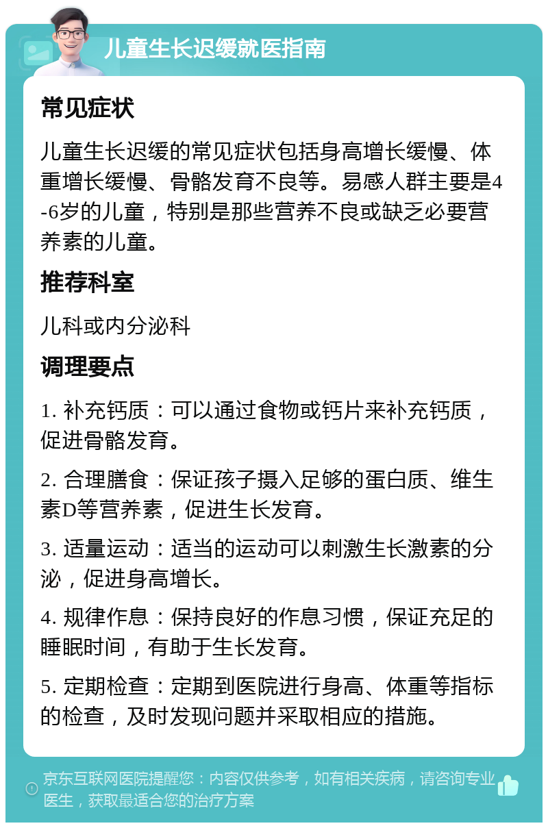 儿童生长迟缓就医指南 常见症状 儿童生长迟缓的常见症状包括身高增长缓慢、体重增长缓慢、骨骼发育不良等。易感人群主要是4-6岁的儿童，特别是那些营养不良或缺乏必要营养素的儿童。 推荐科室 儿科或内分泌科 调理要点 1. 补充钙质：可以通过食物或钙片来补充钙质，促进骨骼发育。 2. 合理膳食：保证孩子摄入足够的蛋白质、维生素D等营养素，促进生长发育。 3. 适量运动：适当的运动可以刺激生长激素的分泌，促进身高增长。 4. 规律作息：保持良好的作息习惯，保证充足的睡眠时间，有助于生长发育。 5. 定期检查：定期到医院进行身高、体重等指标的检查，及时发现问题并采取相应的措施。