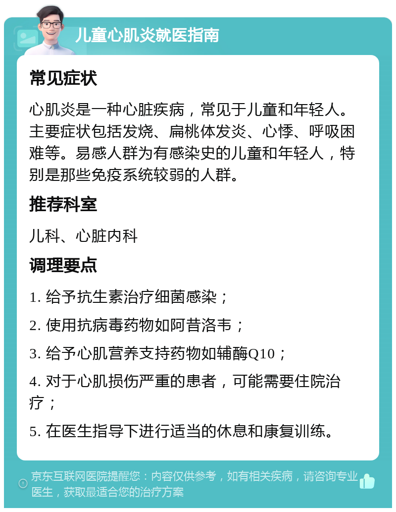 儿童心肌炎就医指南 常见症状 心肌炎是一种心脏疾病，常见于儿童和年轻人。主要症状包括发烧、扁桃体发炎、心悸、呼吸困难等。易感人群为有感染史的儿童和年轻人，特别是那些免疫系统较弱的人群。 推荐科室 儿科、心脏内科 调理要点 1. 给予抗生素治疗细菌感染； 2. 使用抗病毒药物如阿昔洛韦； 3. 给予心肌营养支持药物如辅酶Q10； 4. 对于心肌损伤严重的患者，可能需要住院治疗； 5. 在医生指导下进行适当的休息和康复训练。