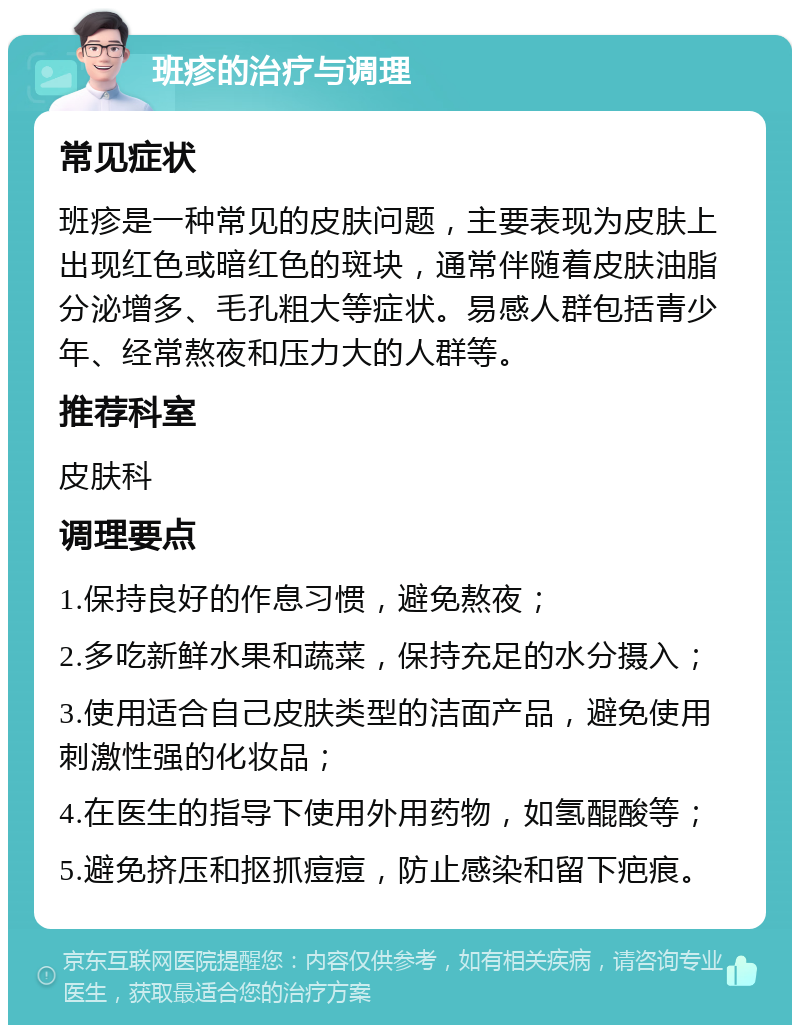 班疹的治疗与调理 常见症状 班疹是一种常见的皮肤问题，主要表现为皮肤上出现红色或暗红色的斑块，通常伴随着皮肤油脂分泌增多、毛孔粗大等症状。易感人群包括青少年、经常熬夜和压力大的人群等。 推荐科室 皮肤科 调理要点 1.保持良好的作息习惯，避免熬夜； 2.多吃新鲜水果和蔬菜，保持充足的水分摄入； 3.使用适合自己皮肤类型的洁面产品，避免使用刺激性强的化妆品； 4.在医生的指导下使用外用药物，如氢醌酸等； 5.避免挤压和抠抓痘痘，防止感染和留下疤痕。