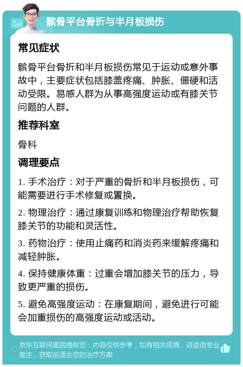 髌骨平台骨折与半月板损伤 常见症状 髌骨平台骨折和半月板损伤常见于运动或意外事故中，主要症状包括膝盖疼痛、肿胀、僵硬和活动受限。易感人群为从事高强度运动或有膝关节问题的人群。 推荐科室 骨科 调理要点 1. 手术治疗：对于严重的骨折和半月板损伤，可能需要进行手术修复或置换。 2. 物理治疗：通过康复训练和物理治疗帮助恢复膝关节的功能和灵活性。 3. 药物治疗：使用止痛药和消炎药来缓解疼痛和减轻肿胀。 4. 保持健康体重：过重会增加膝关节的压力，导致更严重的损伤。 5. 避免高强度运动：在康复期间，避免进行可能会加重损伤的高强度运动或活动。