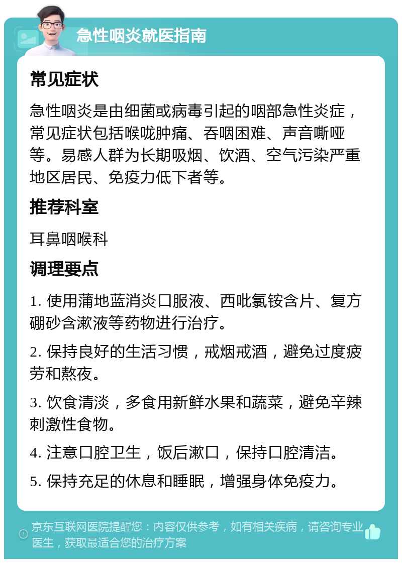 急性咽炎就医指南 常见症状 急性咽炎是由细菌或病毒引起的咽部急性炎症，常见症状包括喉咙肿痛、吞咽困难、声音嘶哑等。易感人群为长期吸烟、饮酒、空气污染严重地区居民、免疫力低下者等。 推荐科室 耳鼻咽喉科 调理要点 1. 使用蒲地蓝消炎口服液、西吡氯铵含片、复方硼砂含漱液等药物进行治疗。 2. 保持良好的生活习惯，戒烟戒酒，避免过度疲劳和熬夜。 3. 饮食清淡，多食用新鲜水果和蔬菜，避免辛辣刺激性食物。 4. 注意口腔卫生，饭后漱口，保持口腔清洁。 5. 保持充足的休息和睡眠，增强身体免疫力。