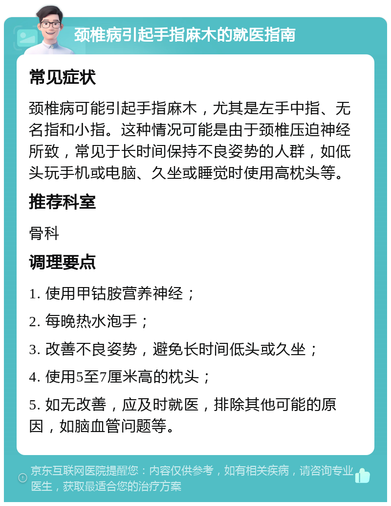 颈椎病引起手指麻木的就医指南 常见症状 颈椎病可能引起手指麻木，尤其是左手中指、无名指和小指。这种情况可能是由于颈椎压迫神经所致，常见于长时间保持不良姿势的人群，如低头玩手机或电脑、久坐或睡觉时使用高枕头等。 推荐科室 骨科 调理要点 1. 使用甲钴胺营养神经； 2. 每晚热水泡手； 3. 改善不良姿势，避免长时间低头或久坐； 4. 使用5至7厘米高的枕头； 5. 如无改善，应及时就医，排除其他可能的原因，如脑血管问题等。