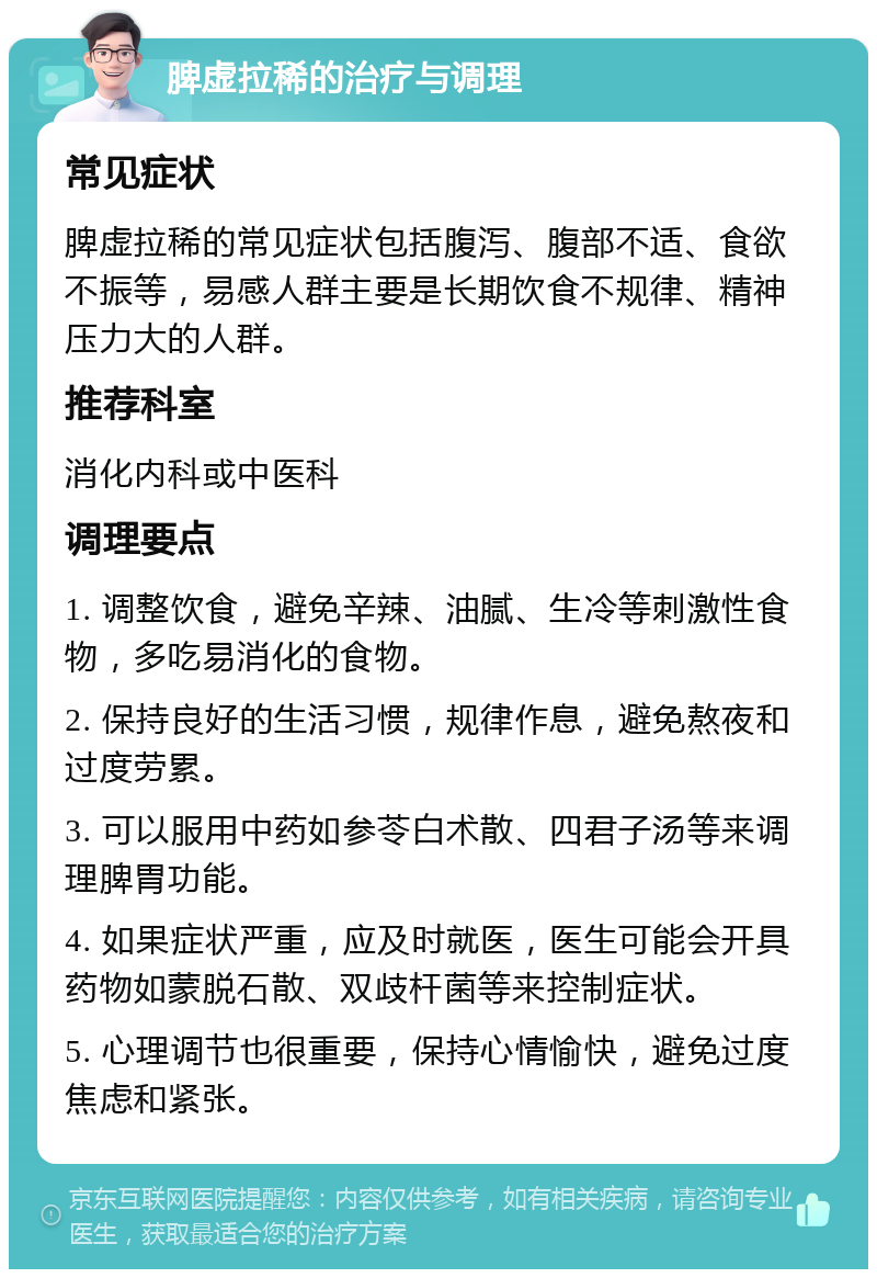 脾虚拉稀的治疗与调理 常见症状 脾虚拉稀的常见症状包括腹泻、腹部不适、食欲不振等，易感人群主要是长期饮食不规律、精神压力大的人群。 推荐科室 消化内科或中医科 调理要点 1. 调整饮食，避免辛辣、油腻、生冷等刺激性食物，多吃易消化的食物。 2. 保持良好的生活习惯，规律作息，避免熬夜和过度劳累。 3. 可以服用中药如参苓白术散、四君子汤等来调理脾胃功能。 4. 如果症状严重，应及时就医，医生可能会开具药物如蒙脱石散、双歧杆菌等来控制症状。 5. 心理调节也很重要，保持心情愉快，避免过度焦虑和紧张。