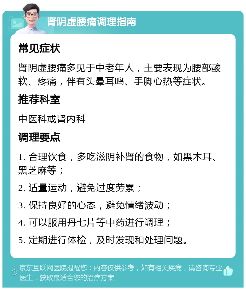 肾阴虚腰痛调理指南 常见症状 肾阴虚腰痛多见于中老年人，主要表现为腰部酸软、疼痛，伴有头晕耳鸣、手脚心热等症状。 推荐科室 中医科或肾内科 调理要点 1. 合理饮食，多吃滋阴补肾的食物，如黑木耳、黑芝麻等； 2. 适量运动，避免过度劳累； 3. 保持良好的心态，避免情绪波动； 4. 可以服用丹七片等中药进行调理； 5. 定期进行体检，及时发现和处理问题。