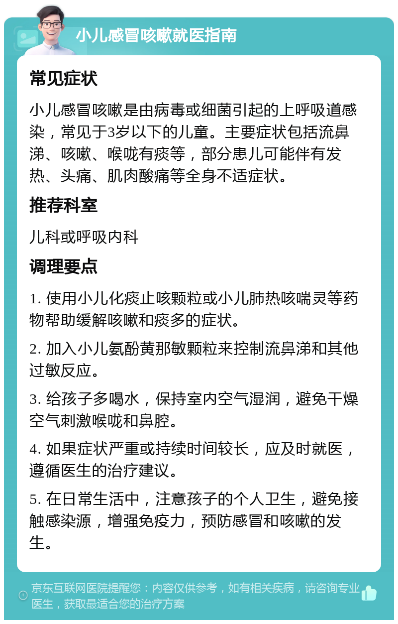 小儿感冒咳嗽就医指南 常见症状 小儿感冒咳嗽是由病毒或细菌引起的上呼吸道感染，常见于3岁以下的儿童。主要症状包括流鼻涕、咳嗽、喉咙有痰等，部分患儿可能伴有发热、头痛、肌肉酸痛等全身不适症状。 推荐科室 儿科或呼吸内科 调理要点 1. 使用小儿化痰止咳颗粒或小儿肺热咳喘灵等药物帮助缓解咳嗽和痰多的症状。 2. 加入小儿氨酚黄那敏颗粒来控制流鼻涕和其他过敏反应。 3. 给孩子多喝水，保持室内空气湿润，避免干燥空气刺激喉咙和鼻腔。 4. 如果症状严重或持续时间较长，应及时就医，遵循医生的治疗建议。 5. 在日常生活中，注意孩子的个人卫生，避免接触感染源，增强免疫力，预防感冒和咳嗽的发生。