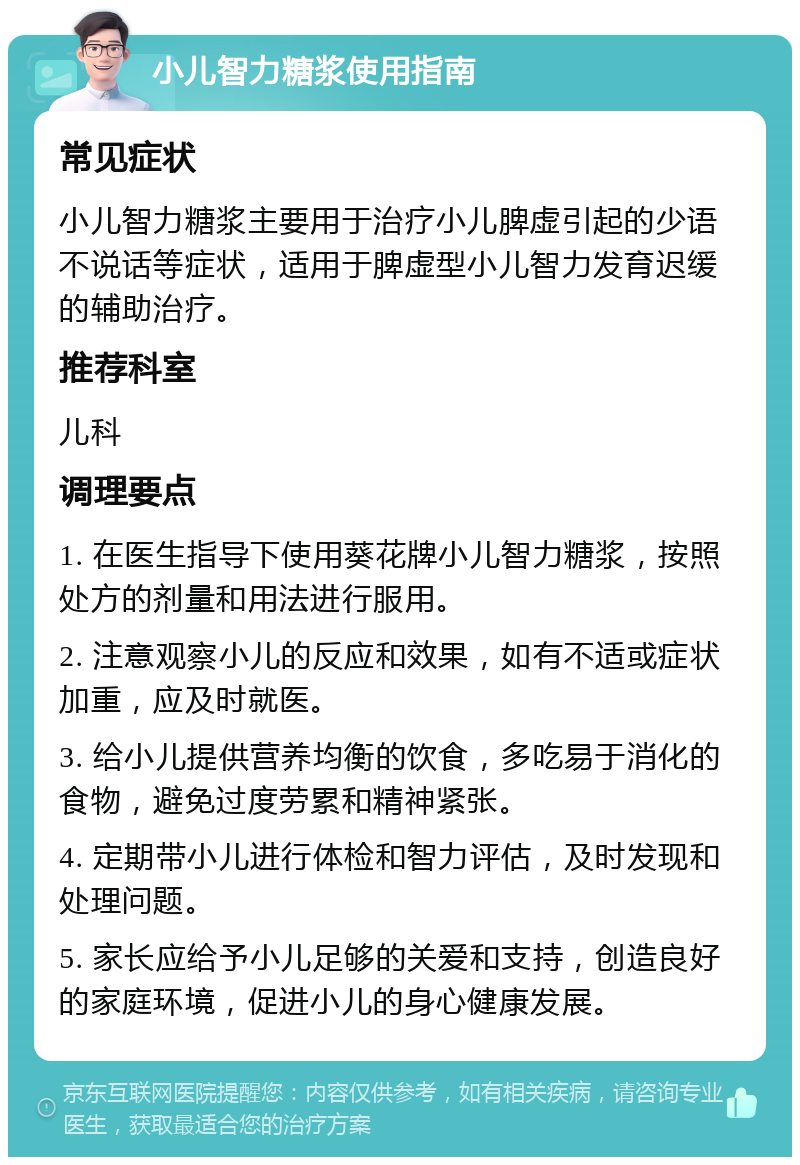 小儿智力糖浆使用指南 常见症状 小儿智力糖浆主要用于治疗小儿脾虚引起的少语不说话等症状，适用于脾虚型小儿智力发育迟缓的辅助治疗。 推荐科室 儿科 调理要点 1. 在医生指导下使用葵花牌小儿智力糖浆，按照处方的剂量和用法进行服用。 2. 注意观察小儿的反应和效果，如有不适或症状加重，应及时就医。 3. 给小儿提供营养均衡的饮食，多吃易于消化的食物，避免过度劳累和精神紧张。 4. 定期带小儿进行体检和智力评估，及时发现和处理问题。 5. 家长应给予小儿足够的关爱和支持，创造良好的家庭环境，促进小儿的身心健康发展。