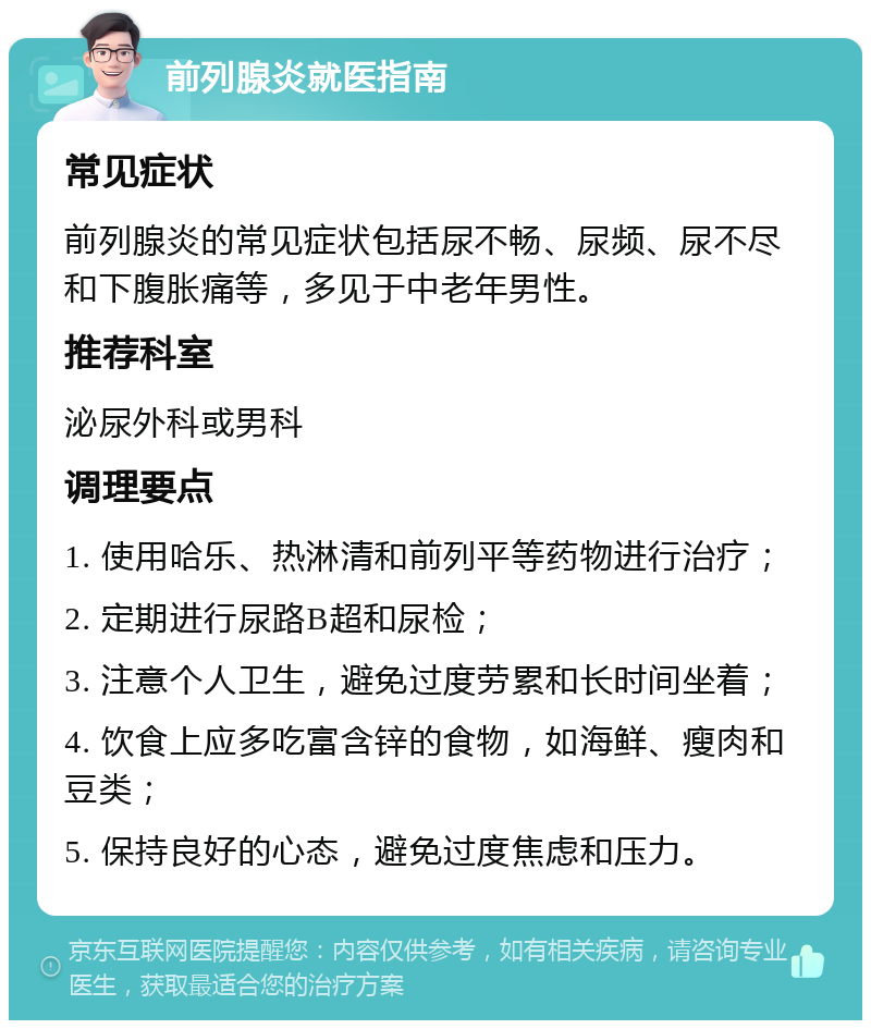 前列腺炎就医指南 常见症状 前列腺炎的常见症状包括尿不畅、尿频、尿不尽和下腹胀痛等，多见于中老年男性。 推荐科室 泌尿外科或男科 调理要点 1. 使用哈乐、热淋清和前列平等药物进行治疗； 2. 定期进行尿路B超和尿检； 3. 注意个人卫生，避免过度劳累和长时间坐着； 4. 饮食上应多吃富含锌的食物，如海鲜、瘦肉和豆类； 5. 保持良好的心态，避免过度焦虑和压力。