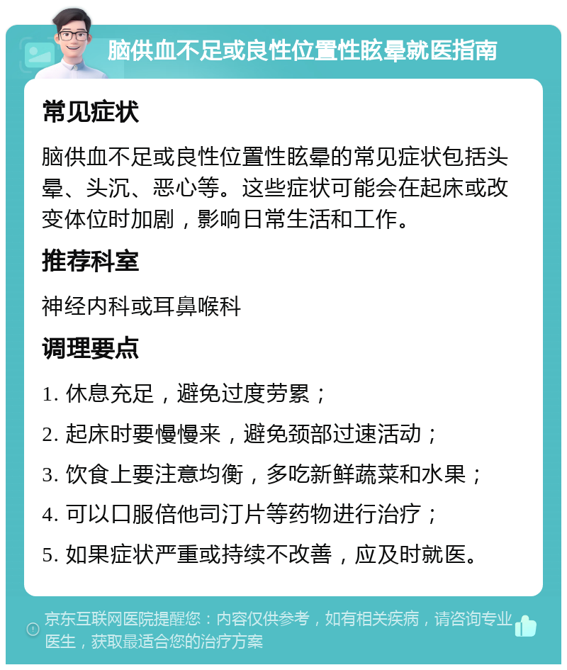 脑供血不足或良性位置性眩晕就医指南 常见症状 脑供血不足或良性位置性眩晕的常见症状包括头晕、头沉、恶心等。这些症状可能会在起床或改变体位时加剧，影响日常生活和工作。 推荐科室 神经内科或耳鼻喉科 调理要点 1. 休息充足，避免过度劳累； 2. 起床时要慢慢来，避免颈部过速活动； 3. 饮食上要注意均衡，多吃新鲜蔬菜和水果； 4. 可以口服倍他司汀片等药物进行治疗； 5. 如果症状严重或持续不改善，应及时就医。